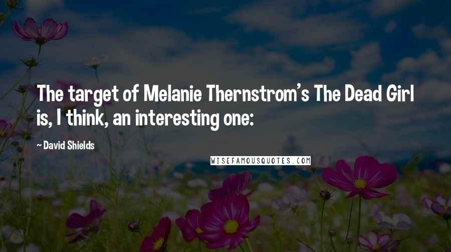 David Shields Quotes: The target of Melanie Thernstrom's The Dead Girl is, I think, an interesting one: