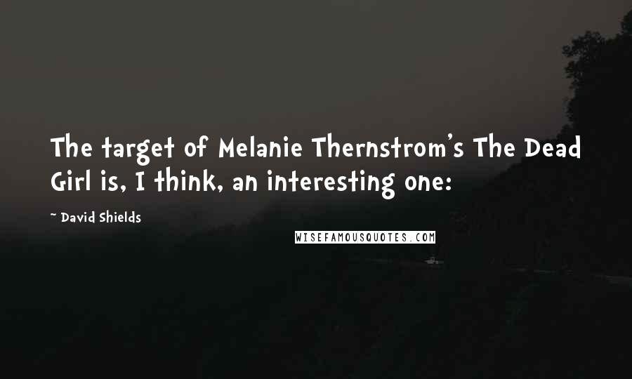 David Shields Quotes: The target of Melanie Thernstrom's The Dead Girl is, I think, an interesting one: