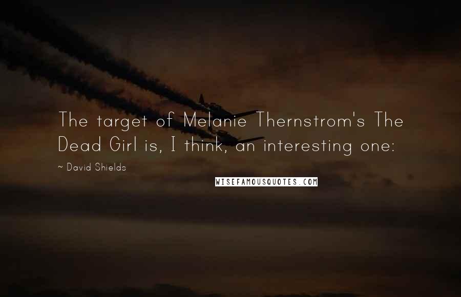 David Shields Quotes: The target of Melanie Thernstrom's The Dead Girl is, I think, an interesting one: