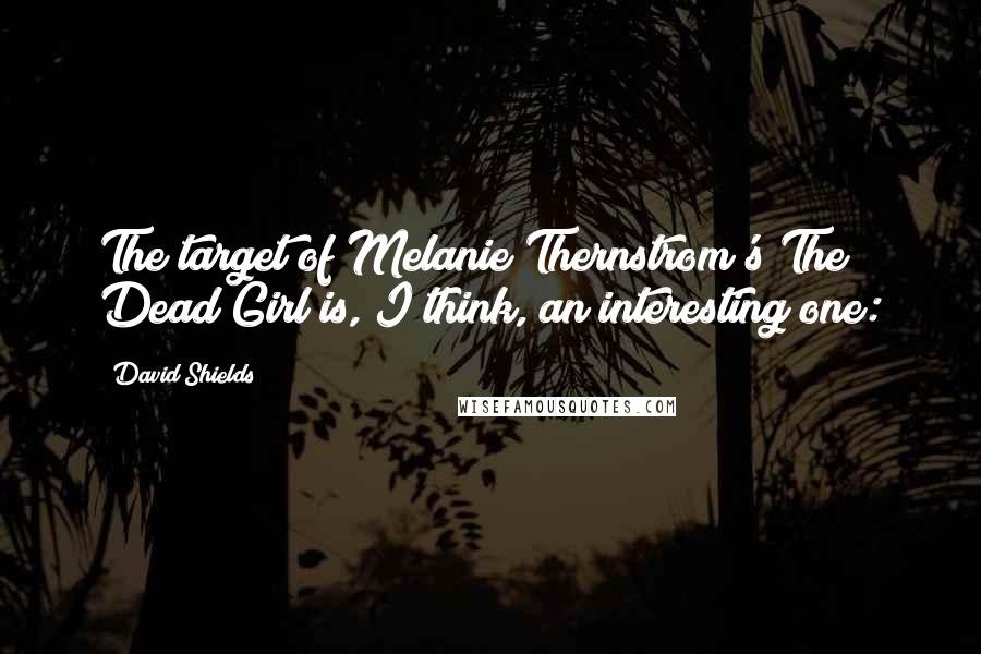 David Shields Quotes: The target of Melanie Thernstrom's The Dead Girl is, I think, an interesting one: