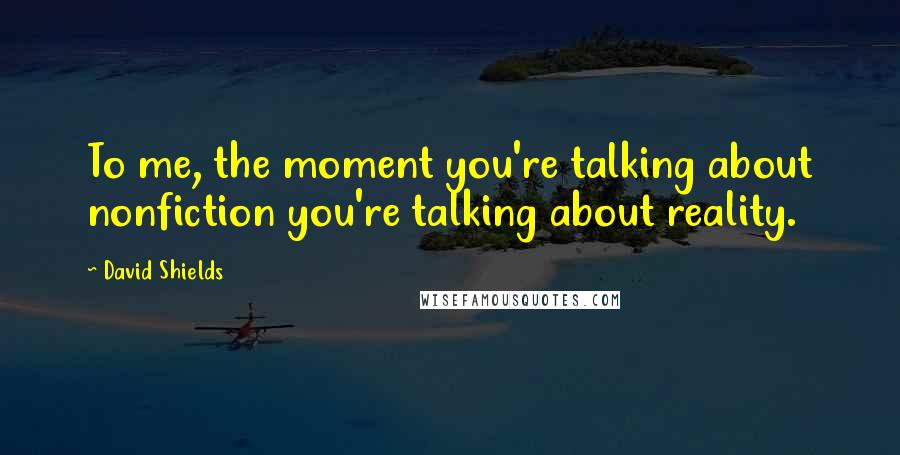 David Shields Quotes: To me, the moment you're talking about nonfiction you're talking about reality.