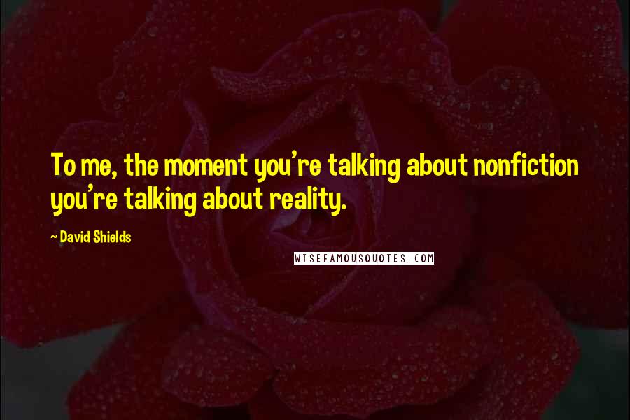 David Shields Quotes: To me, the moment you're talking about nonfiction you're talking about reality.