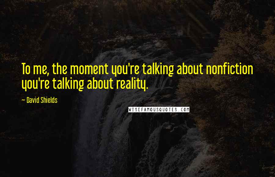 David Shields Quotes: To me, the moment you're talking about nonfiction you're talking about reality.