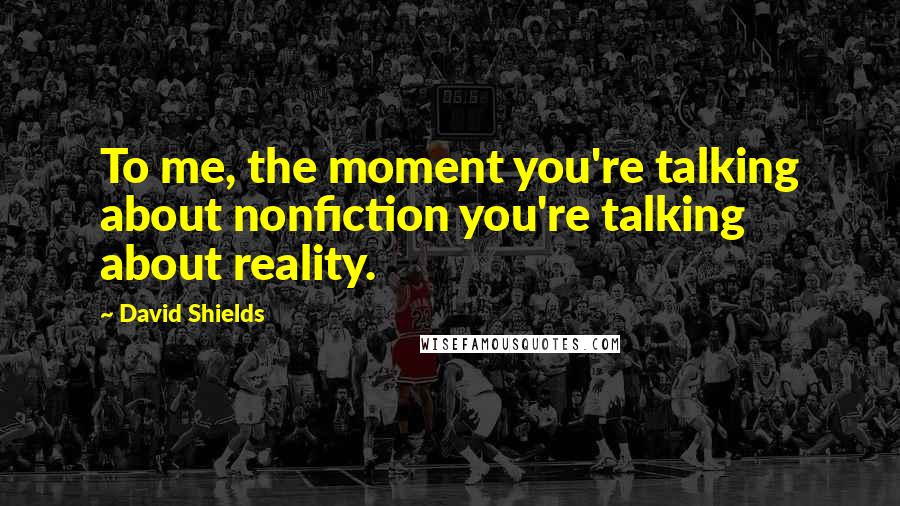 David Shields Quotes: To me, the moment you're talking about nonfiction you're talking about reality.