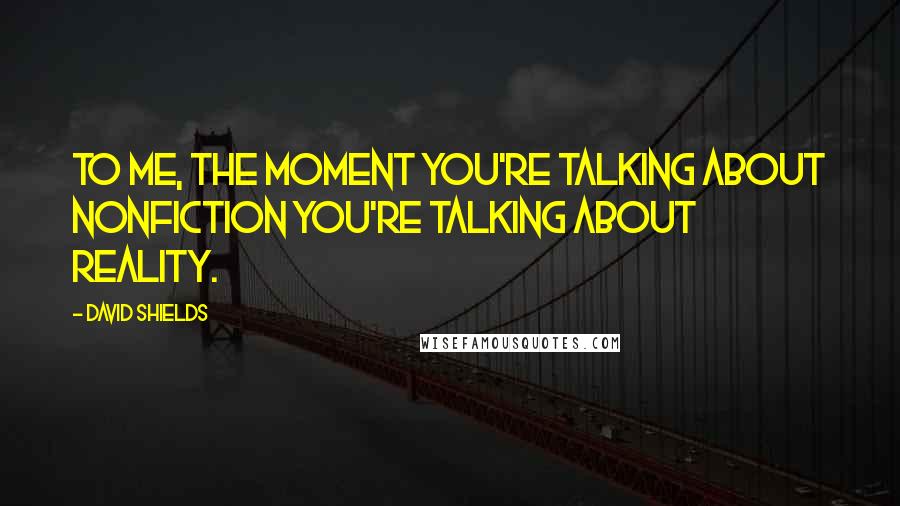 David Shields Quotes: To me, the moment you're talking about nonfiction you're talking about reality.