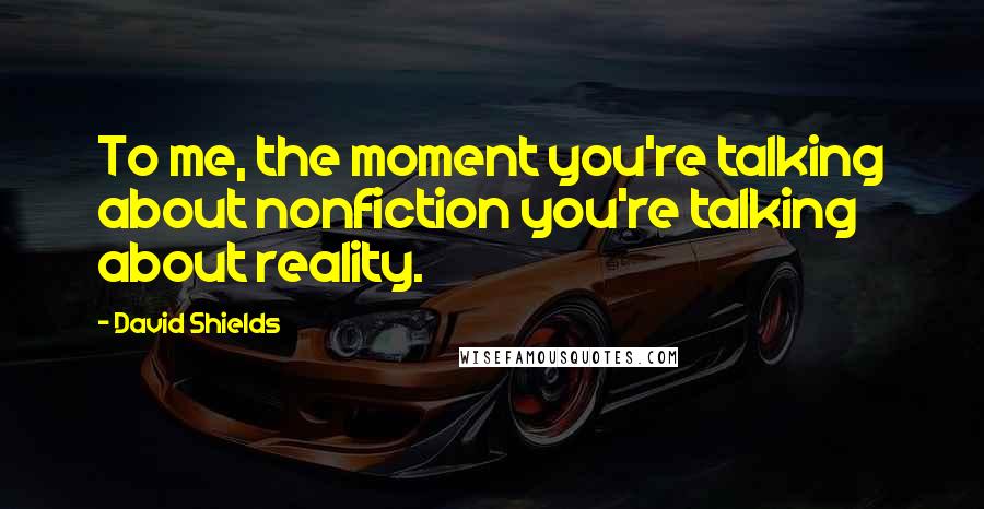 David Shields Quotes: To me, the moment you're talking about nonfiction you're talking about reality.