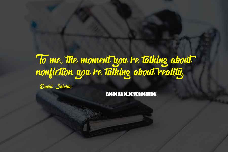 David Shields Quotes: To me, the moment you're talking about nonfiction you're talking about reality.