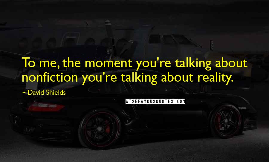 David Shields Quotes: To me, the moment you're talking about nonfiction you're talking about reality.