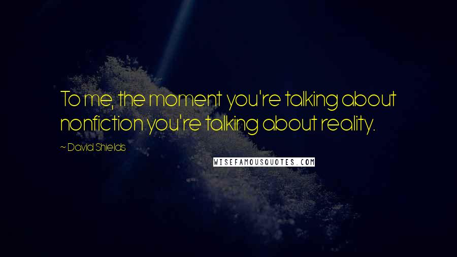 David Shields Quotes: To me, the moment you're talking about nonfiction you're talking about reality.