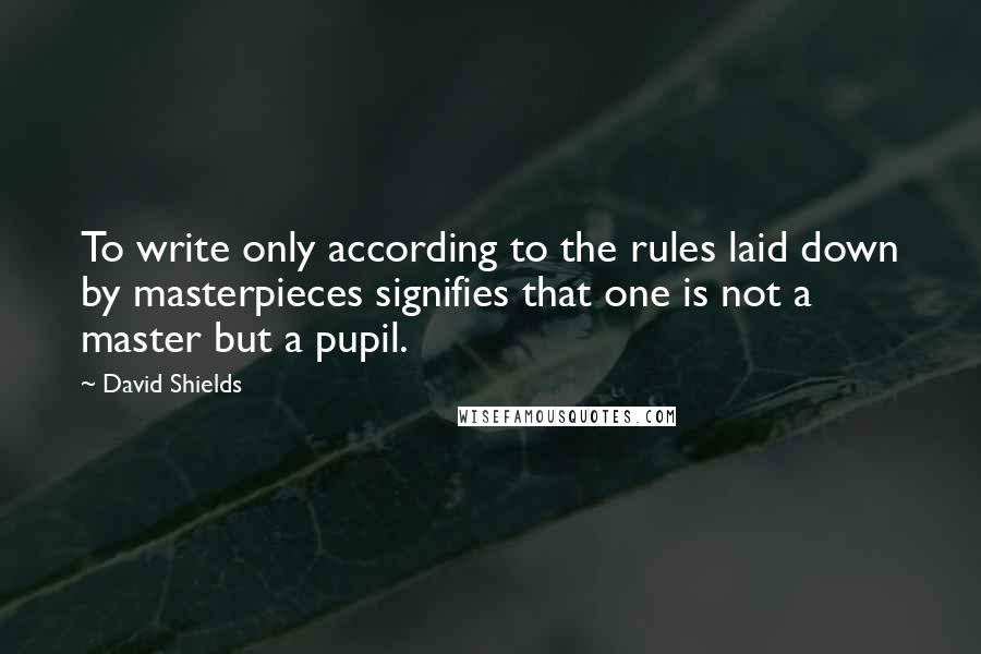 David Shields Quotes: To write only according to the rules laid down by masterpieces signifies that one is not a master but a pupil.