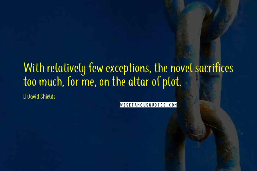 David Shields Quotes: With relatively few exceptions, the novel sacrifices too much, for me, on the altar of plot.