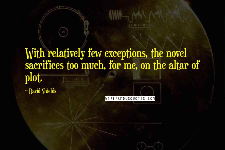 David Shields Quotes: With relatively few exceptions, the novel sacrifices too much, for me, on the altar of plot.