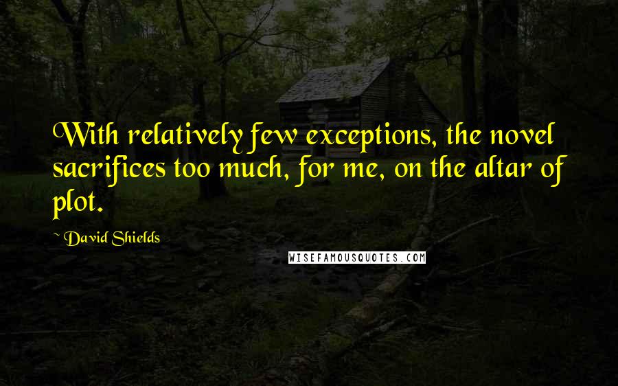 David Shields Quotes: With relatively few exceptions, the novel sacrifices too much, for me, on the altar of plot.