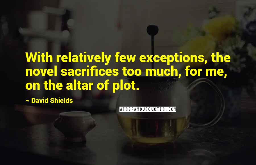 David Shields Quotes: With relatively few exceptions, the novel sacrifices too much, for me, on the altar of plot.