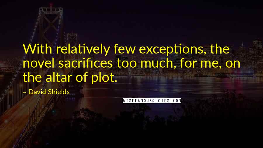 David Shields Quotes: With relatively few exceptions, the novel sacrifices too much, for me, on the altar of plot.