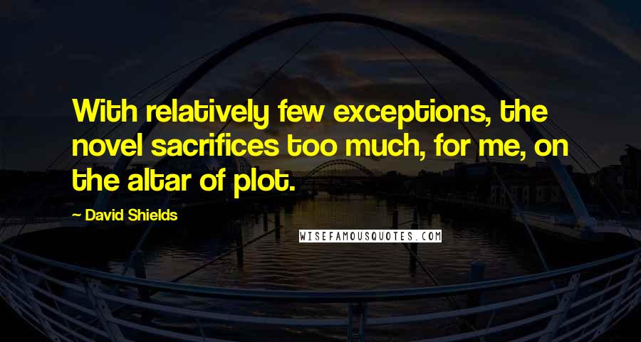 David Shields Quotes: With relatively few exceptions, the novel sacrifices too much, for me, on the altar of plot.