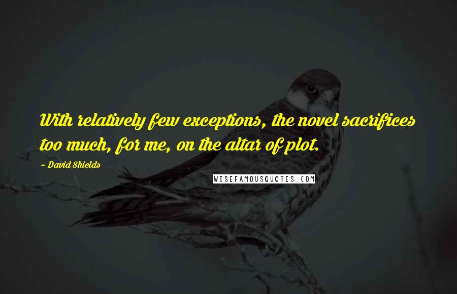 David Shields Quotes: With relatively few exceptions, the novel sacrifices too much, for me, on the altar of plot.