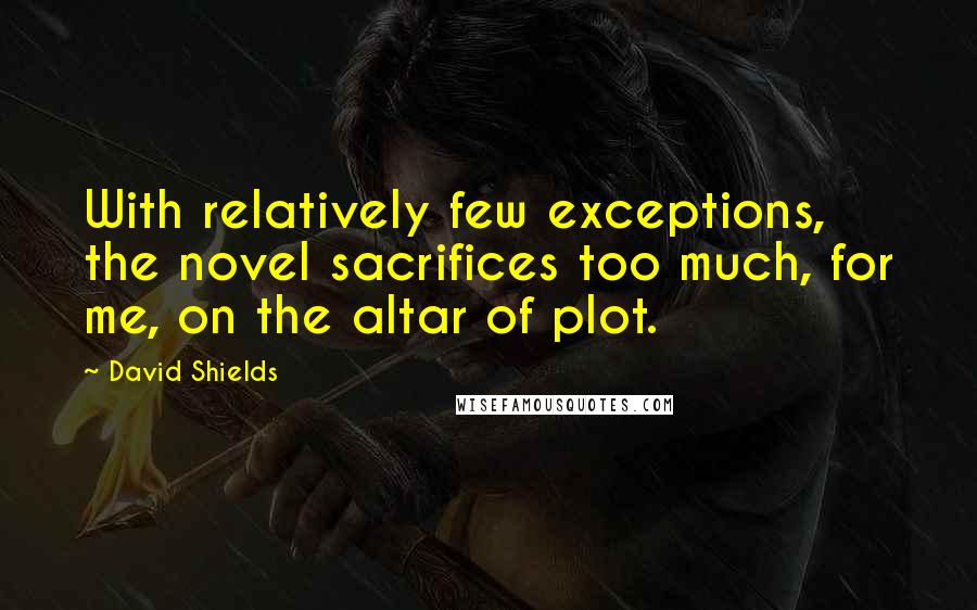 David Shields Quotes: With relatively few exceptions, the novel sacrifices too much, for me, on the altar of plot.
