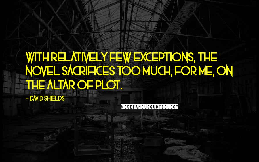 David Shields Quotes: With relatively few exceptions, the novel sacrifices too much, for me, on the altar of plot.