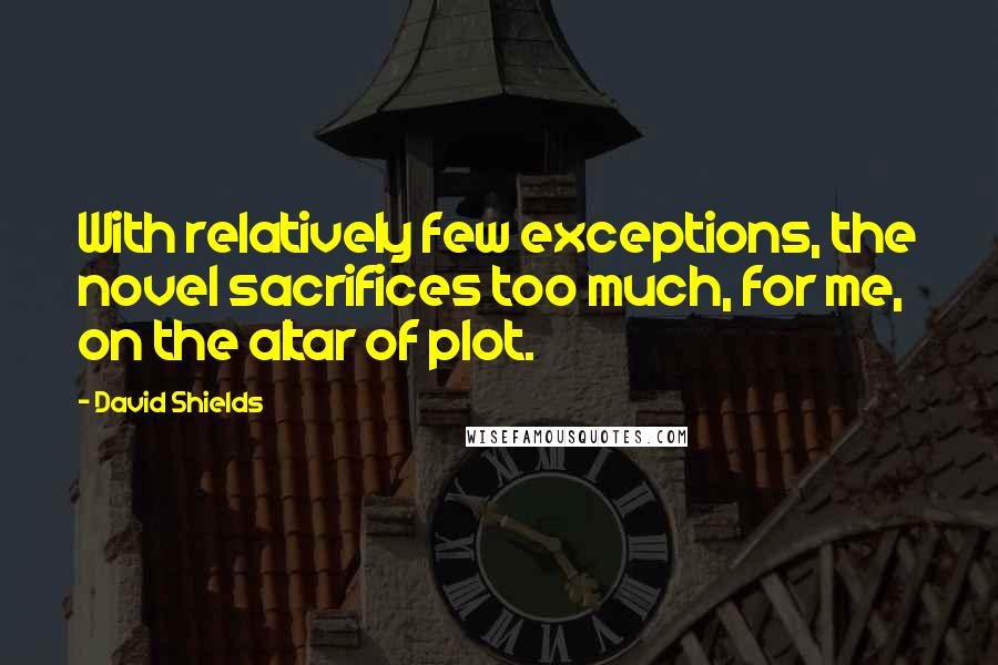 David Shields Quotes: With relatively few exceptions, the novel sacrifices too much, for me, on the altar of plot.