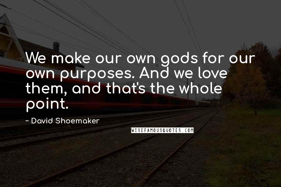 David Shoemaker Quotes: We make our own gods for our own purposes. And we love them, and that's the whole point.