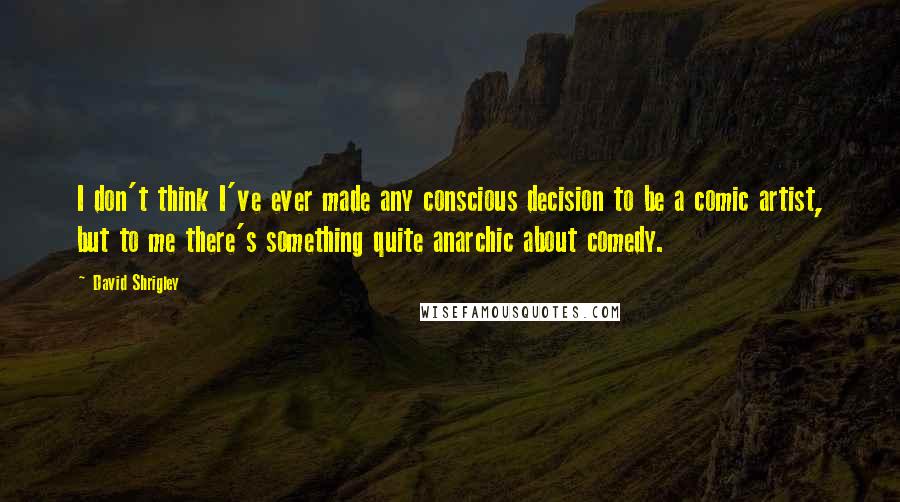 David Shrigley Quotes: I don't think I've ever made any conscious decision to be a comic artist, but to me there's something quite anarchic about comedy.