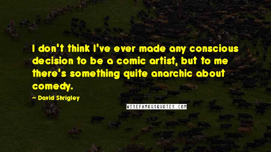 David Shrigley Quotes: I don't think I've ever made any conscious decision to be a comic artist, but to me there's something quite anarchic about comedy.