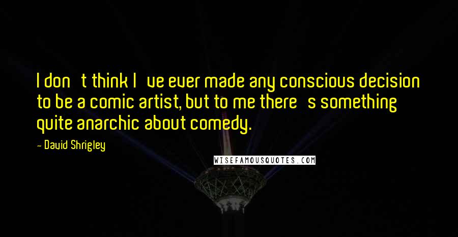 David Shrigley Quotes: I don't think I've ever made any conscious decision to be a comic artist, but to me there's something quite anarchic about comedy.