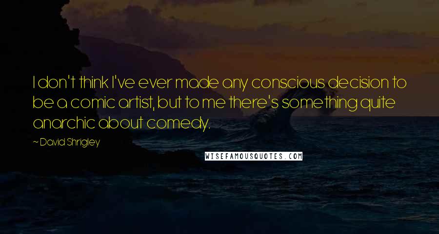 David Shrigley Quotes: I don't think I've ever made any conscious decision to be a comic artist, but to me there's something quite anarchic about comedy.