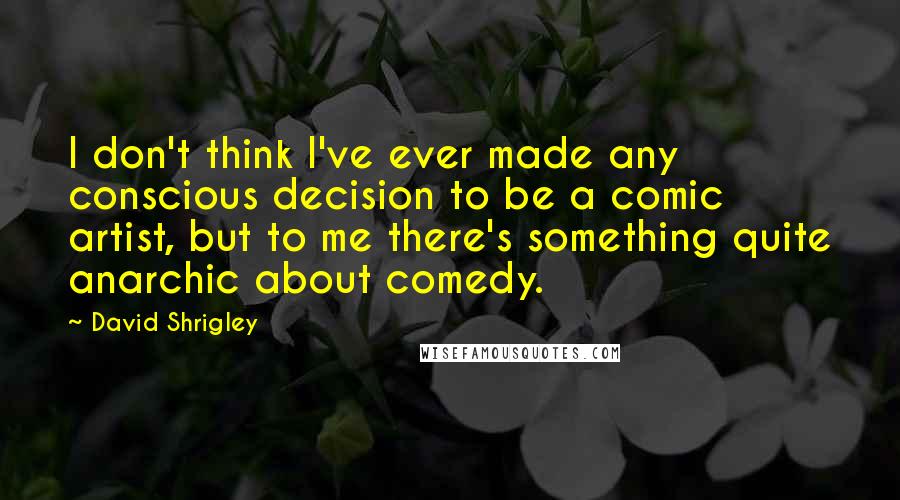 David Shrigley Quotes: I don't think I've ever made any conscious decision to be a comic artist, but to me there's something quite anarchic about comedy.