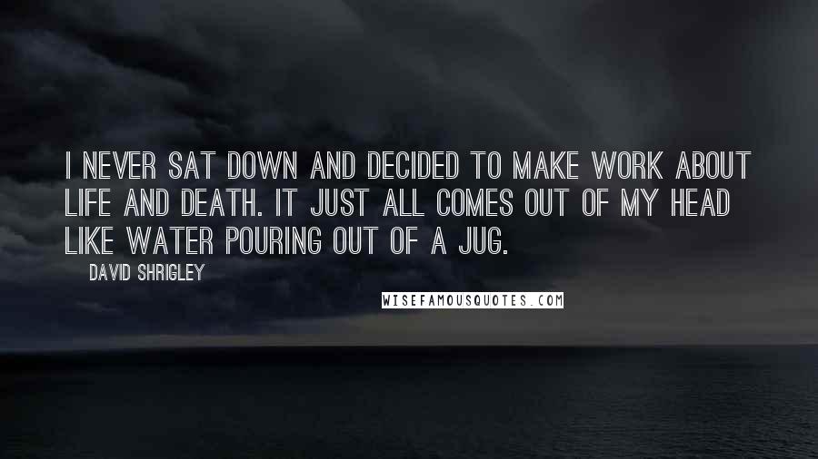 David Shrigley Quotes: I never sat down and decided to make work about life and death. It just all comes out of my head like water pouring out of a jug.