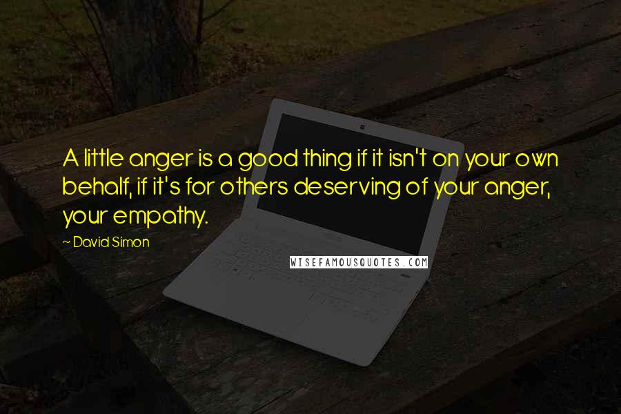 David Simon Quotes: A little anger is a good thing if it isn't on your own behalf, if it's for others deserving of your anger, your empathy.