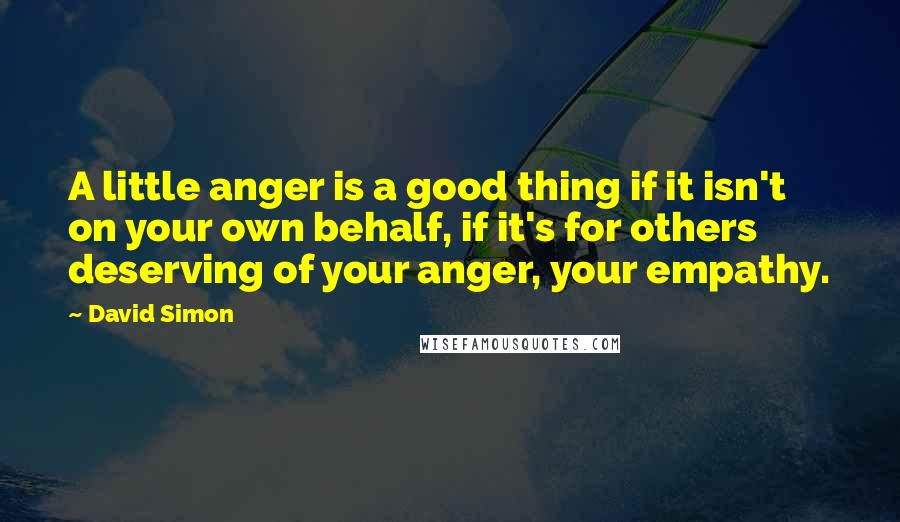 David Simon Quotes: A little anger is a good thing if it isn't on your own behalf, if it's for others deserving of your anger, your empathy.