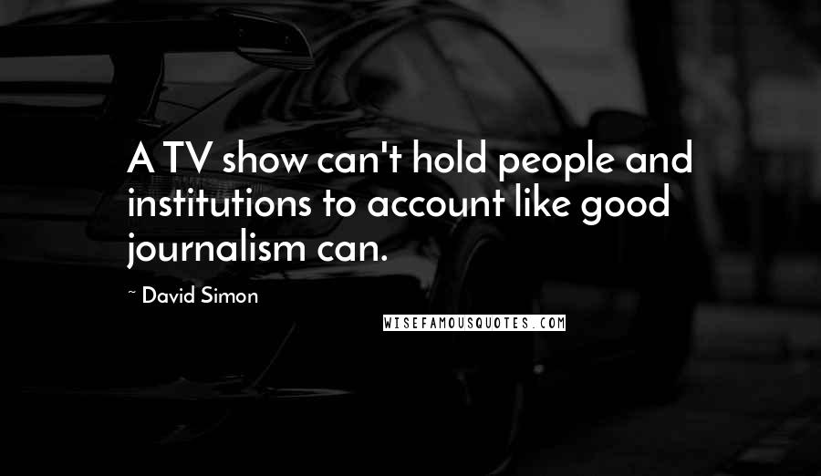 David Simon Quotes: A TV show can't hold people and institutions to account like good journalism can.