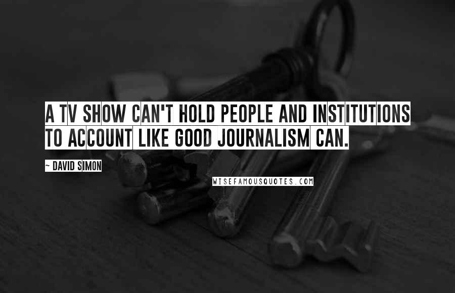 David Simon Quotes: A TV show can't hold people and institutions to account like good journalism can.