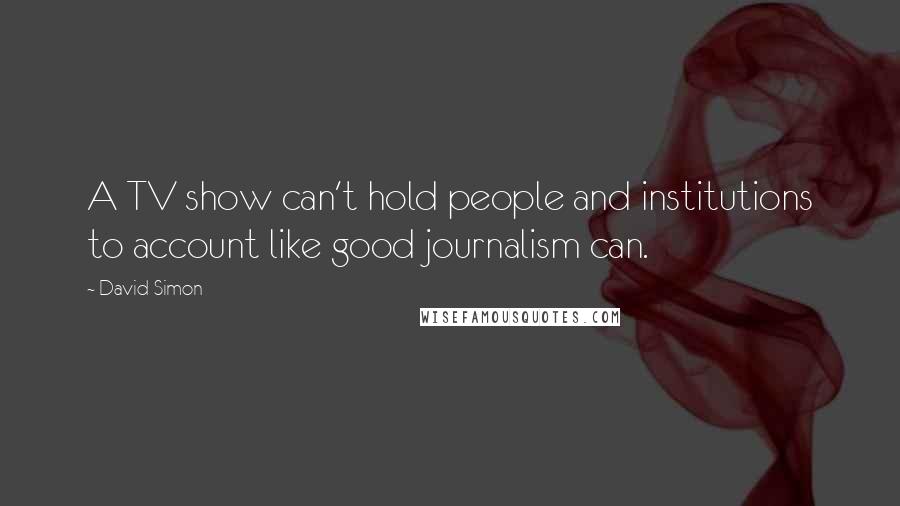 David Simon Quotes: A TV show can't hold people and institutions to account like good journalism can.