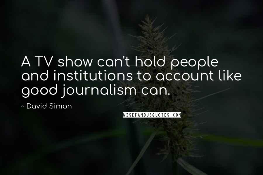 David Simon Quotes: A TV show can't hold people and institutions to account like good journalism can.