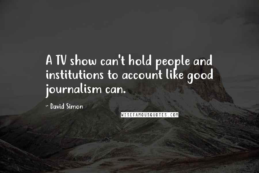 David Simon Quotes: A TV show can't hold people and institutions to account like good journalism can.