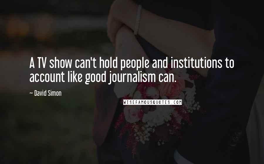 David Simon Quotes: A TV show can't hold people and institutions to account like good journalism can.