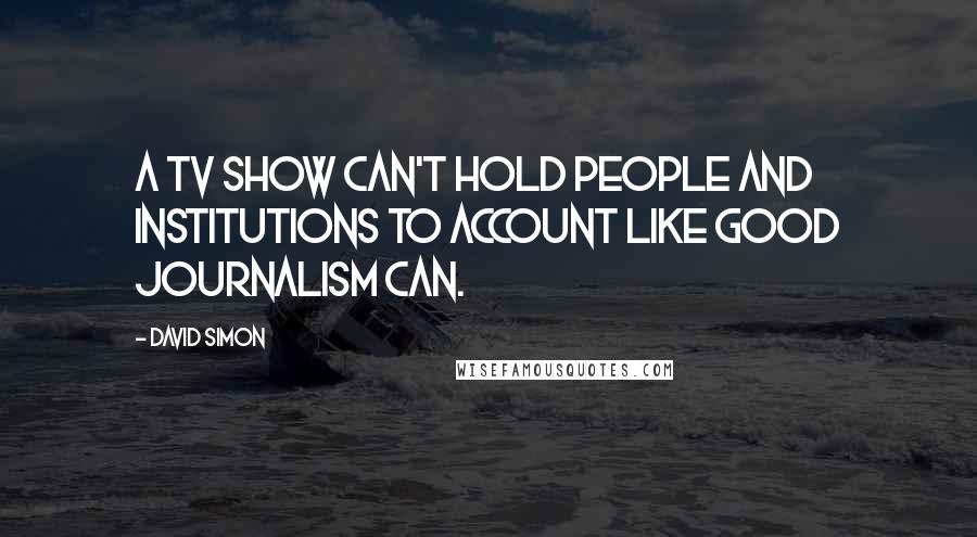 David Simon Quotes: A TV show can't hold people and institutions to account like good journalism can.