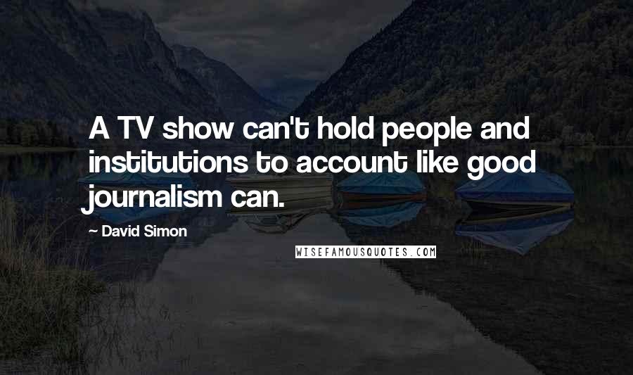 David Simon Quotes: A TV show can't hold people and institutions to account like good journalism can.