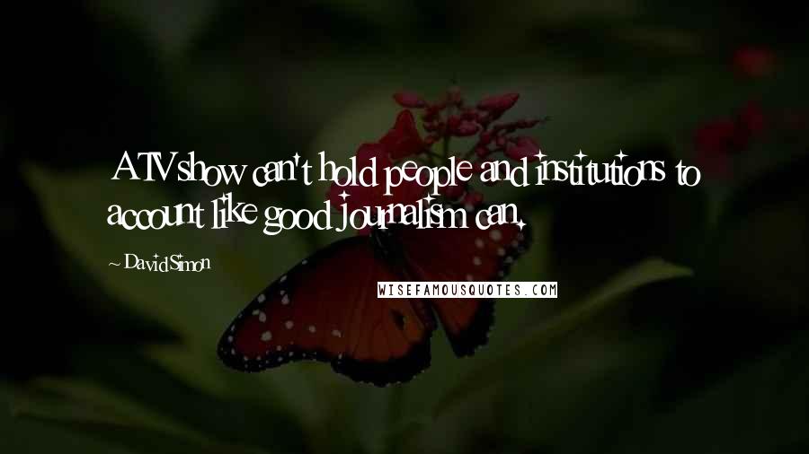 David Simon Quotes: A TV show can't hold people and institutions to account like good journalism can.