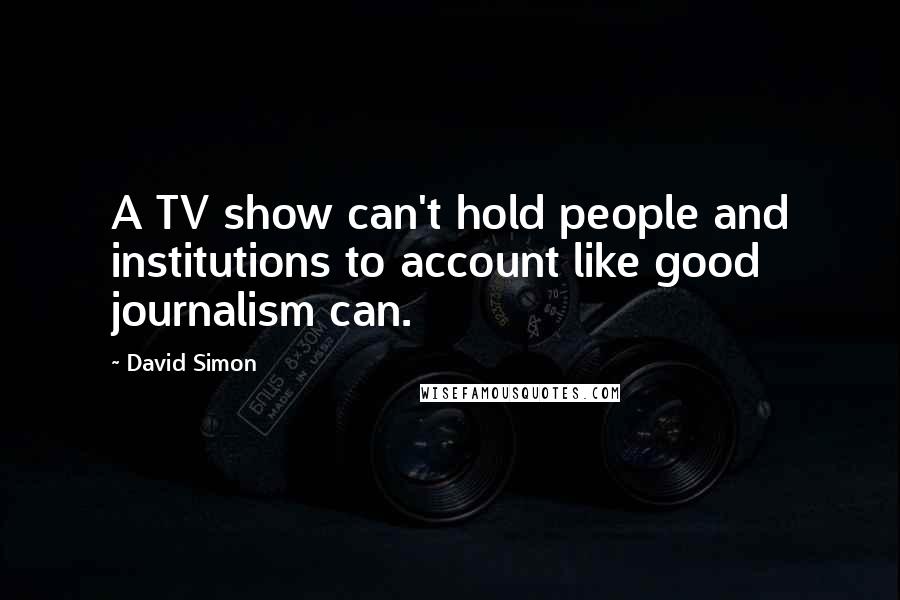 David Simon Quotes: A TV show can't hold people and institutions to account like good journalism can.