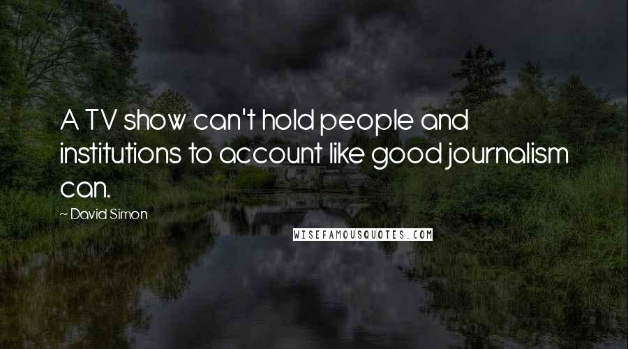 David Simon Quotes: A TV show can't hold people and institutions to account like good journalism can.