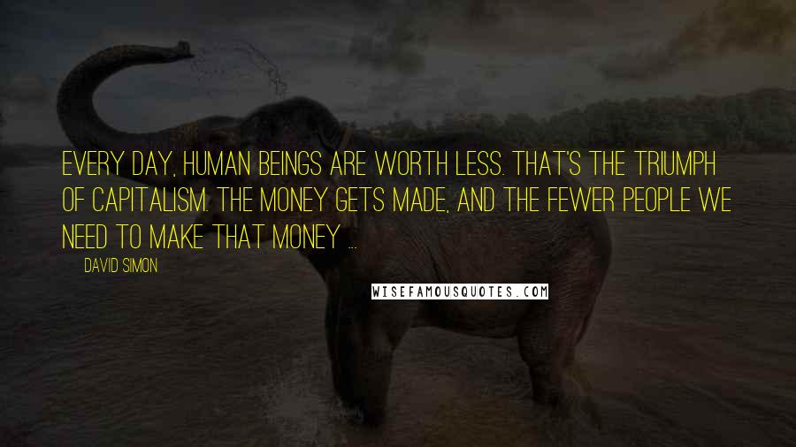 David Simon Quotes: Every day, human beings are worth less. That's the triumph of capitalism. The money gets made, and the fewer people we need to make that money ...
