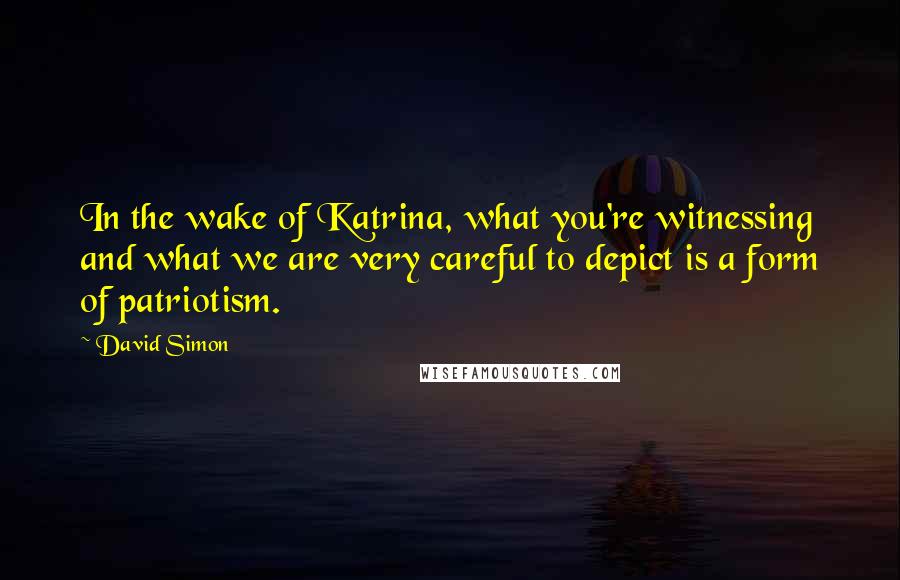 David Simon Quotes: In the wake of Katrina, what you're witnessing and what we are very careful to depict is a form of patriotism.