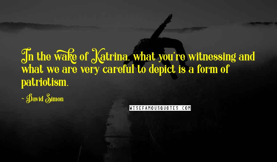 David Simon Quotes: In the wake of Katrina, what you're witnessing and what we are very careful to depict is a form of patriotism.