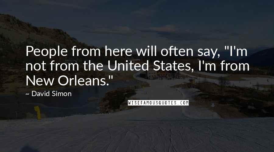 David Simon Quotes: People from here will often say, "I'm not from the United States, I'm from New Orleans."