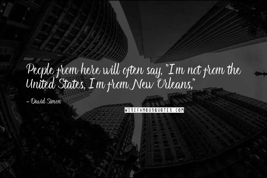 David Simon Quotes: People from here will often say, "I'm not from the United States, I'm from New Orleans."