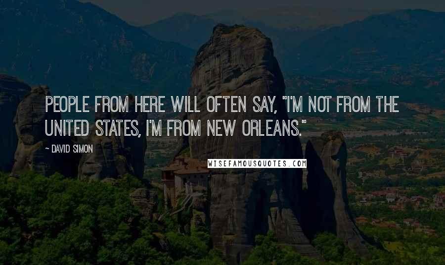 David Simon Quotes: People from here will often say, "I'm not from the United States, I'm from New Orleans."